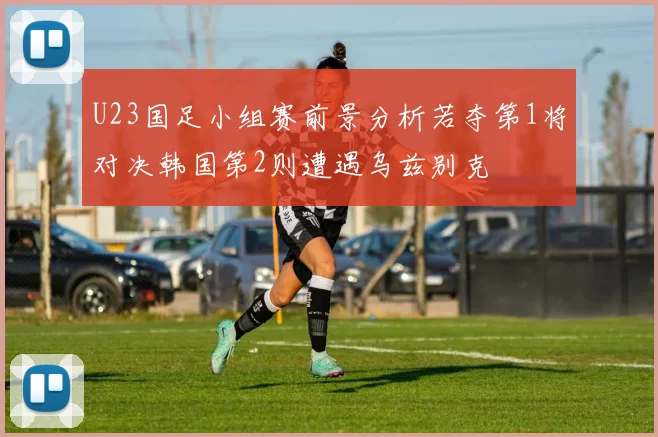 U23国足小组赛前景分析若夺第1将对决韩国第2则遭遇乌兹别克