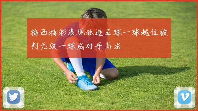 梅西精彩表现独造五球一球越位被判无效一球成对手乌龙