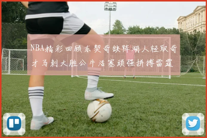 NBA精彩回顾东契奇缺阵湖人轻取奇才马刺大胜公牛活塞顽强拼搏雷霆
