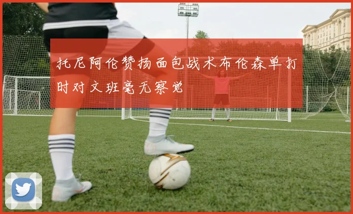 托尼阿伦赞扬面包战术布伦森单打时对文班毫无察觉