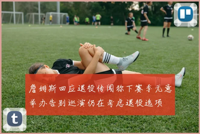 詹姆斯回应退役传闻称下赛季无意举办告别巡演仍在考虑退役选项