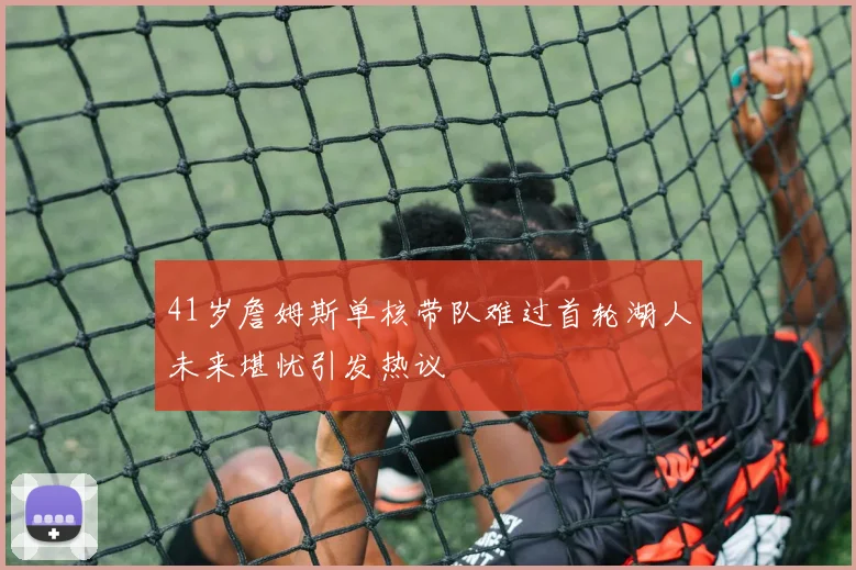 41岁詹姆斯单核带队难过首轮湖人未来堪忧引发热议