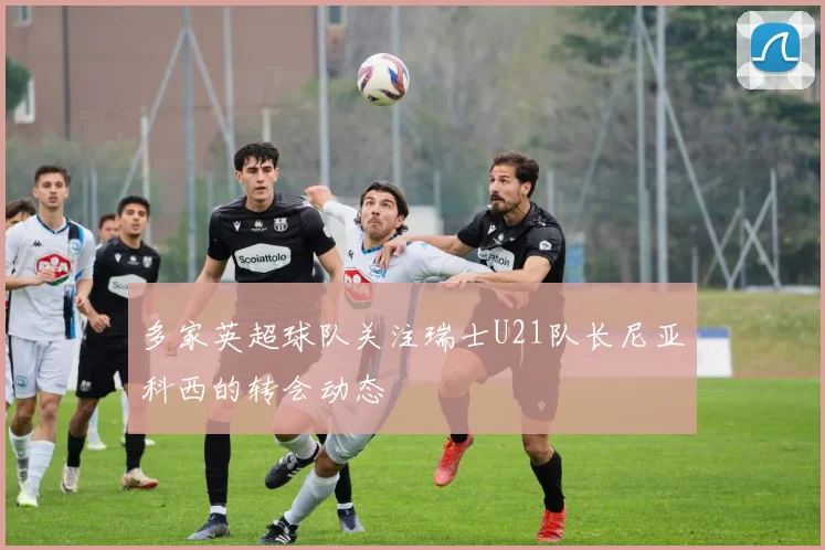 多家英超球队关注瑞士U21队长尼亚科西的转会动态