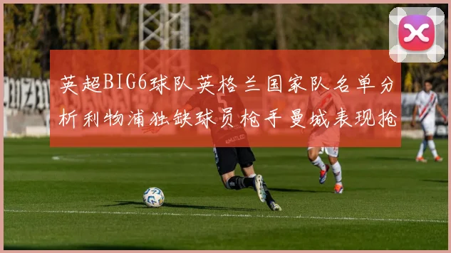 英超BIG6球队英格兰国家队名单分析利物浦独缺球员枪手曼城表现抢眼