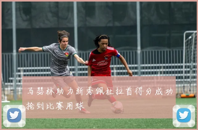 马瑟林助力新秀佩杜拉首得分成功抢到比赛用球