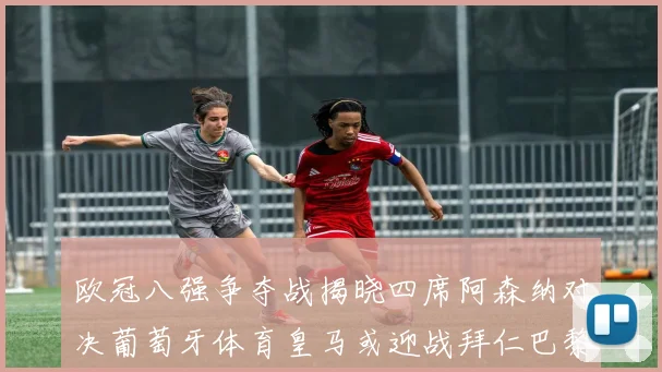 欧冠八强争夺战揭晓四席阿森纳对决葡萄牙体育皇马或迎战拜仁巴黎成功突围晋级