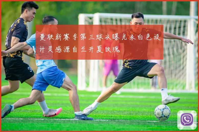 曼联新赛季第三球衣曝光米白色设计灵感源自兰开夏玫瑰