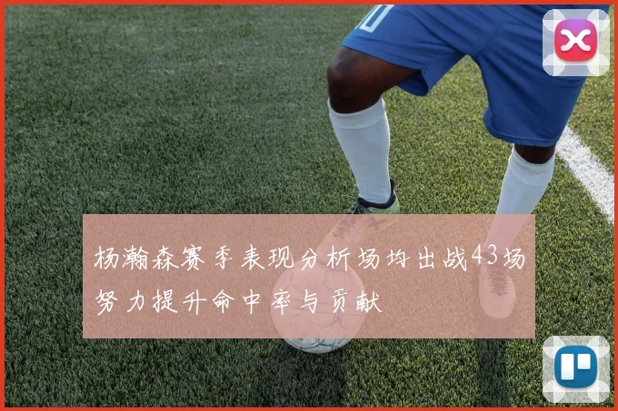 杨瀚森赛季表现分析场均出战43场努力提升命中率与贡献
