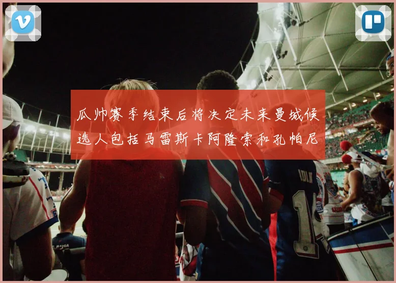 瓜帅赛季结束后将决定未来曼城候选人包括马雷斯卡阿隆索和孔帕尼