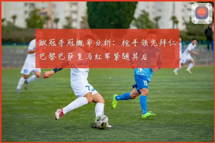 欧冠夺冠概率分析：枪手领先拜仁巴黎巴萨皇马红军紧随其后