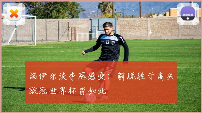 诺伊尔谈夺冠感受：解脱胜于高兴欧冠世界杯皆如此