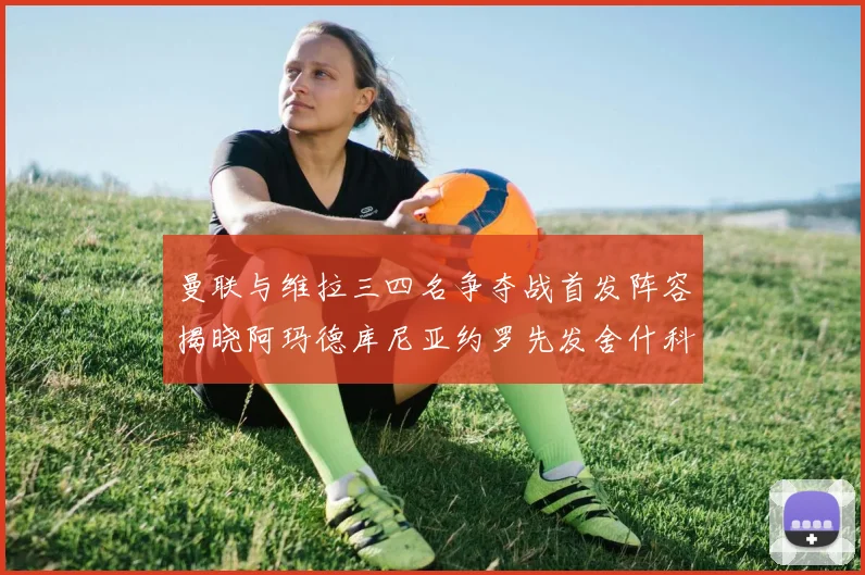 曼联与维拉三四名争夺战首发阵容揭晓阿玛德库尼亚约罗先发舍什科替补出战