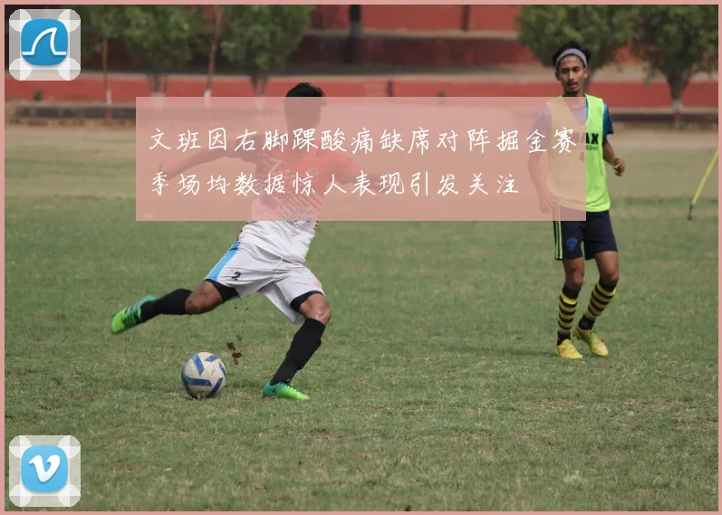 文班因右脚踝酸痛缺席对阵掘金赛季场均数据惊人表现引发关注