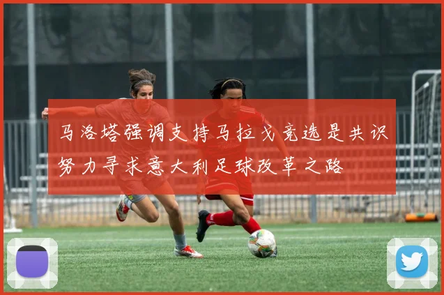 马洛塔强调支持马拉戈竞选是共识努力寻求意大利足球改革之路