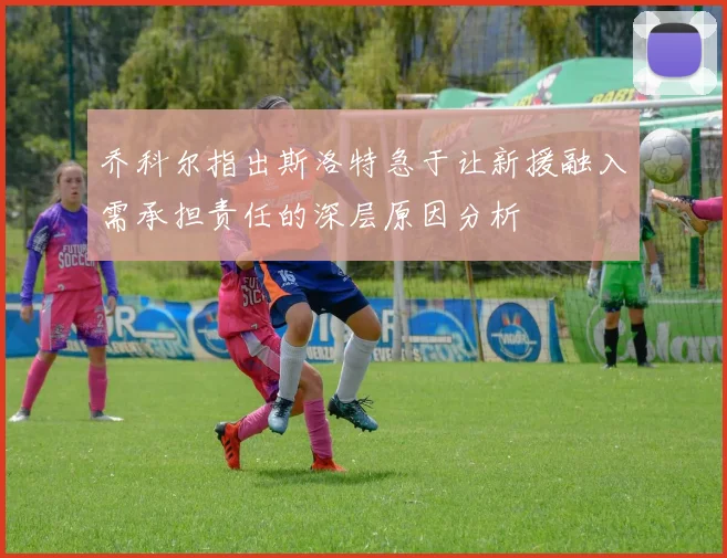 乔科尔指出斯洛特急于让新援融入需承担责任的深层原因分析