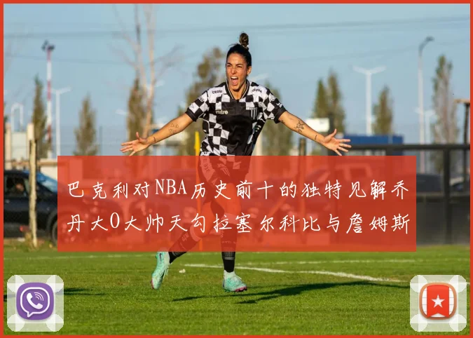 巴克利对NBA历史前十的独特见解乔丹大O大帅天勾拉塞尔科比与詹姆斯排名分析
