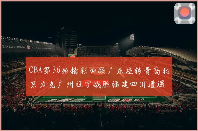 CBA第36轮精彩回顾广东逆转青岛北京力克广州辽宁战胜福建四川遭遇36连败困境