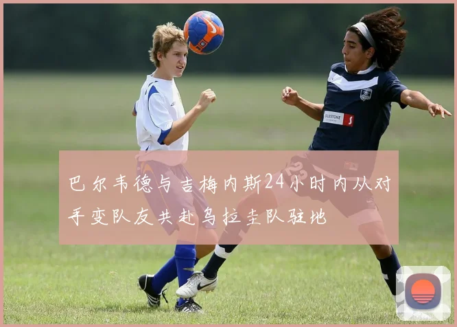 巴尔韦德与吉梅内斯24小时内从对手变队友共赴乌拉圭队驻地