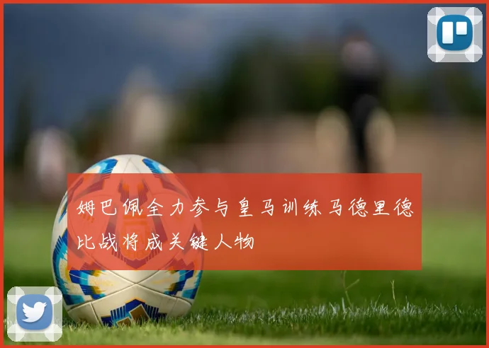 姆巴佩全力参与皇马训练马德里德比战将成关键人物