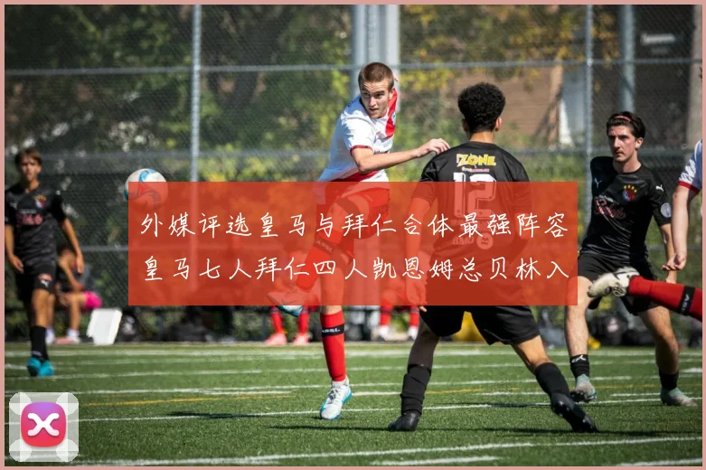 外媒评选皇马与拜仁合体最强阵容皇马七人拜仁四人凯恩姆总贝林入选