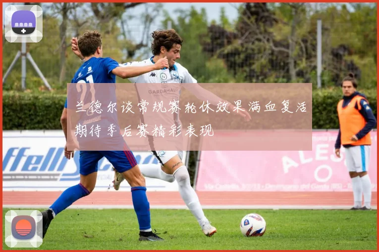 兰德尔谈常规赛轮休效果满血复活期待季后赛精彩表现