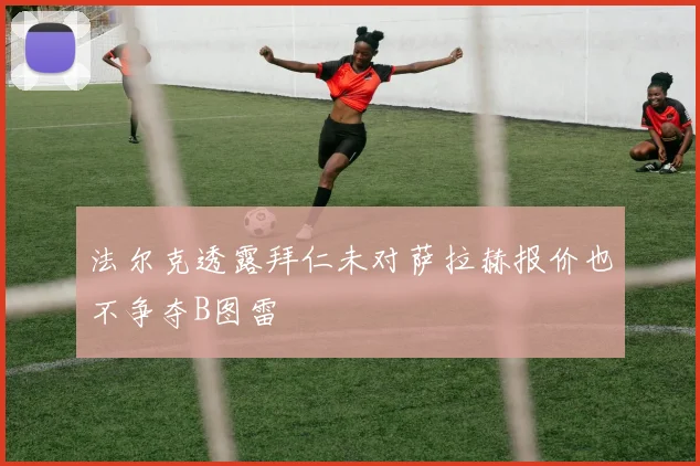 法尔克透露拜仁未对萨拉赫报价也不争夺B图雷