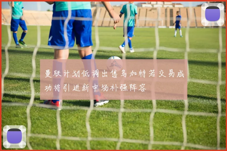 曼联计划低调出售乌加特若交易成功将引进新中场补强阵容