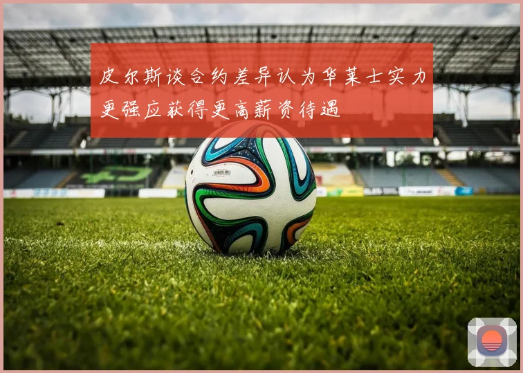 皮尔斯谈合约差异认为华莱士实力更强应获得更高薪资待遇