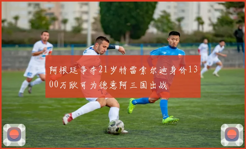 阿根廷争夺21岁特雷索尔迪身价1300万欧可为德意阿三国出战