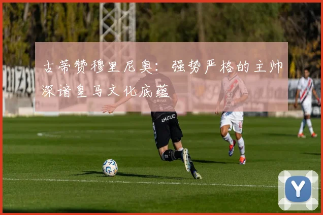 古蒂赞穆里尼奥：强势严格的主帅深谙皇马文化底蕴