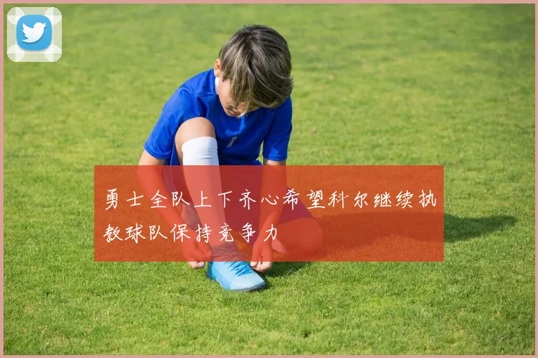 勇士全队上下齐心希望科尔继续执教球队保持竞争力
