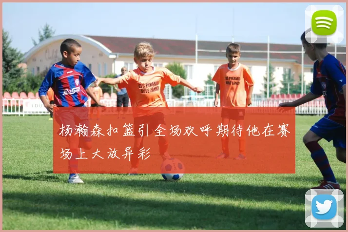 杨瀚森扣篮引全场欢呼期待他在赛场上大放异彩