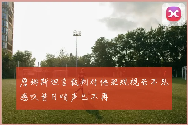 詹姆斯坦言裁判对他犯规视而不见感叹昔日哨声已不再